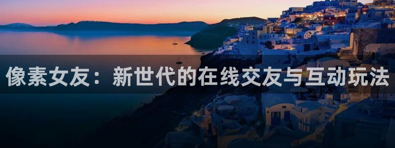 长征娱乐登陆测速：像素女友：新世代的在线交友与互动玩法