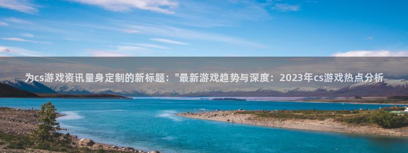 手机版长征娱乐客户端下载：为cs游戏资讯量身定制的新标题：\
