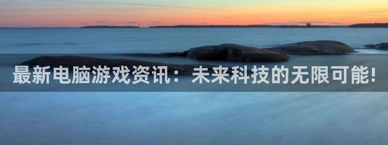 长征娱乐是什么：最新电脑游戏资讯：未来科技的无限可能!