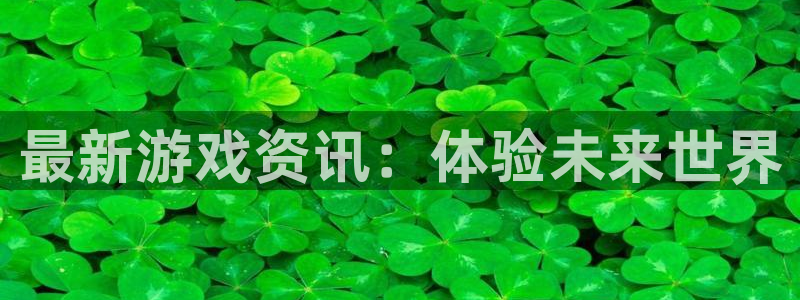 长征娱乐代理登陆：最新游戏资讯：体验未来世界