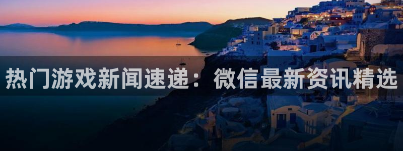 长征娱乐：热门游戏新闻速递：微信最新资讯精选