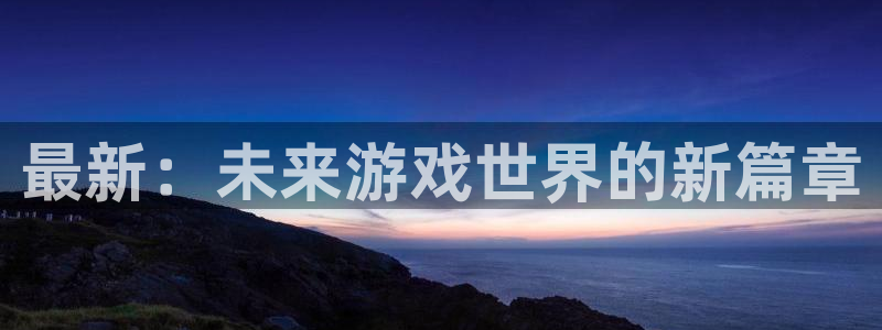 长征娱乐平台有哪些：最新：未来游戏世界的新篇章